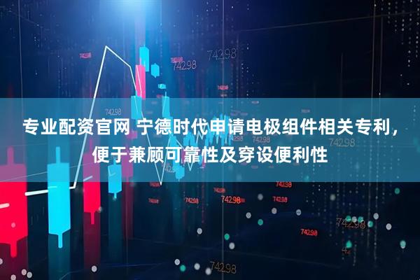 专业配资官网 宁德时代申请电极组件相关专利，便于兼顾可靠性及穿设便利性