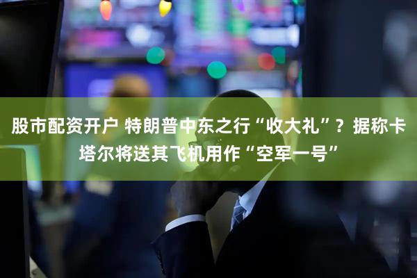 股市配资开户 特朗普中东之行“收大礼”？据称卡塔尔将送其飞机用作“空军一号”