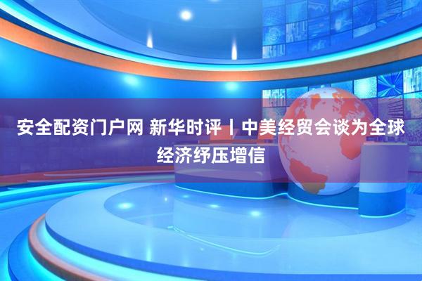 安全配资门户网 新华时评丨中美经贸会谈为全球经济纾压增信
