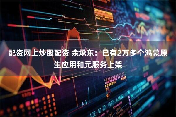 配资网上炒股配资 余承东：已有2万多个鸿蒙原生应用和元服务上架