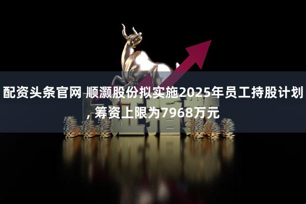 配资头条官网 顺灏股份拟实施2025年员工持股计划, 筹资上限为7968万元