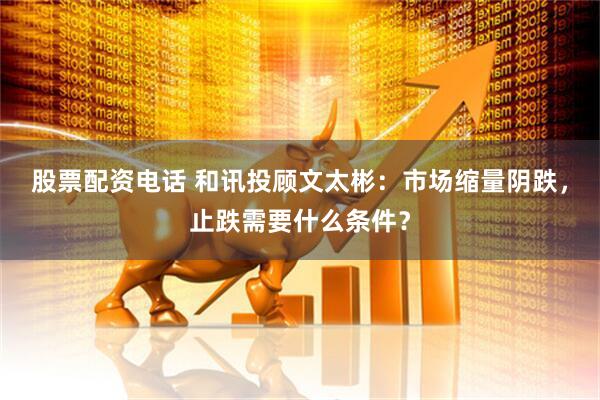 股票配资电话 和讯投顾文太彬：市场缩量阴跌，止跌需要什么条件？