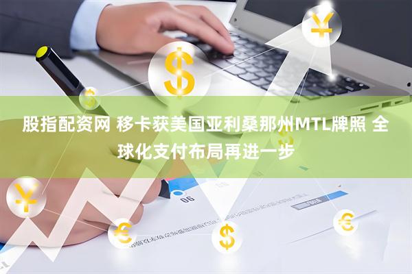 股指配资网 移卡获美国亚利桑那州MTL牌照 全球化支付布局再进一步