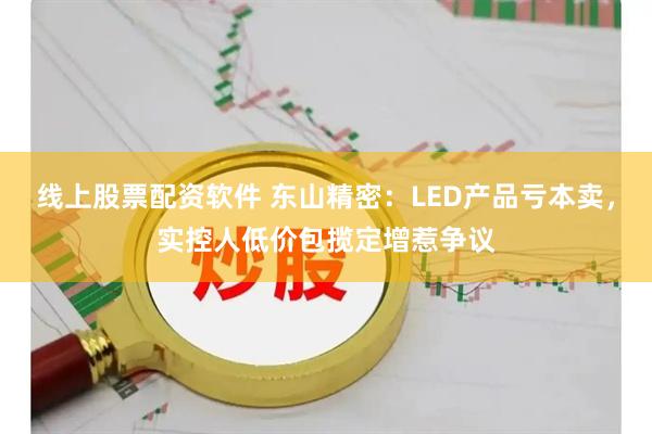 线上股票配资软件 东山精密：LED产品亏本卖，实控人低价包揽定增惹争议