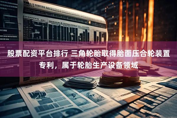 股票配资平台排行 三角轮胎取得胎面压合轮装置专利，属于轮胎生产设备领域