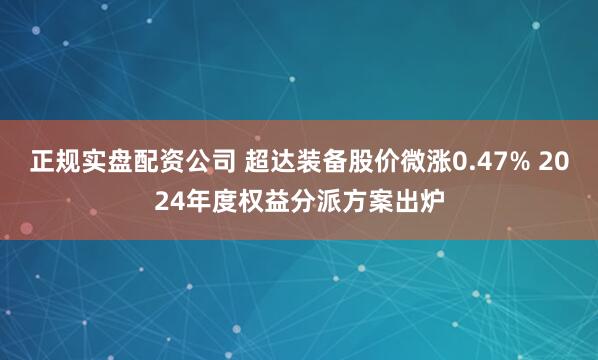 正规实盘配资公司 超达装备股价微涨0.47% 2024年度权益分派方案出炉