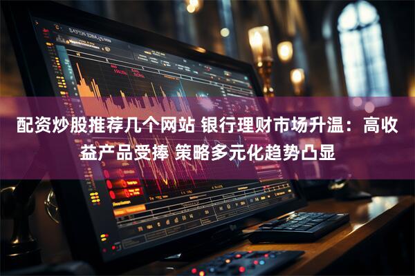 配资炒股推荐几个网站 银行理财市场升温：高收益产品受捧 策略多元化趋势凸显
