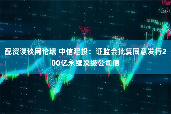 配资谈谈网论坛 中信建投：证监会批复同意发行200亿永续次级公司债
