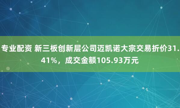 专业配资 新三板创新层公司迈凯诺大宗交易折价31.41%，成交金额105.93万元