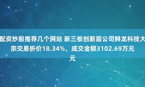 配资炒股推荐几个网站 新三板创新层公司鲟龙科技大宗交易折价18.34%，成交金额3102.69万元