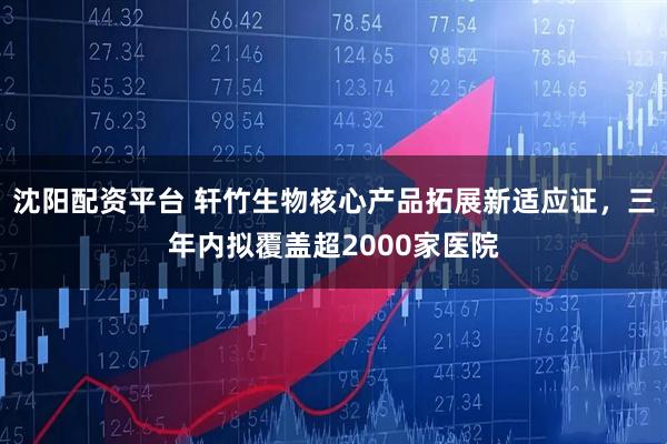 沈阳配资平台 轩竹生物核心产品拓展新适应证，三年内拟覆盖超2000家医院