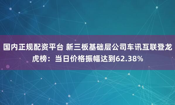 国内正规配资平台 新三板基础层公司车讯互联登龙虎榜：当日价格振幅达到62.38%