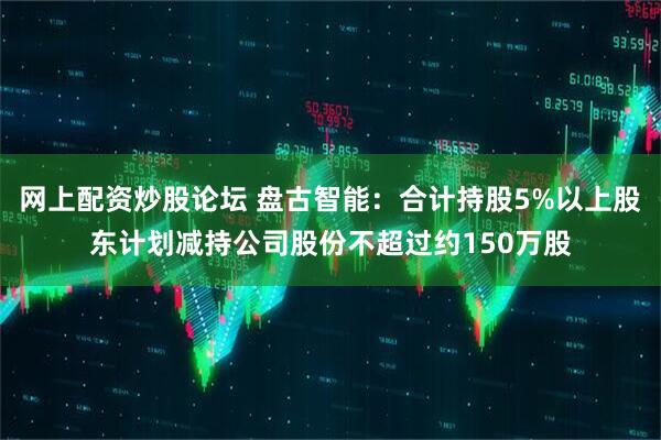 网上配资炒股论坛 盘古智能：合计持股5%以上股东计划减持公司股份不超过约150万股