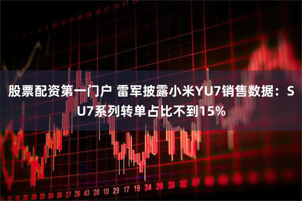 股票配资第一门户 雷军披露小米YU7销售数据：SU7系列转单占比不到15%