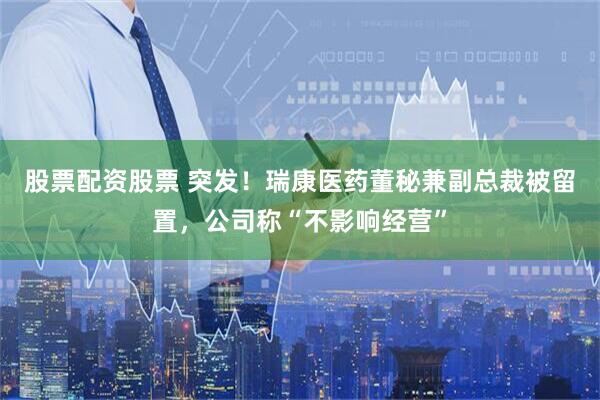股票配资股票 突发！瑞康医药董秘兼副总裁被留置，公司称“不影响经营”