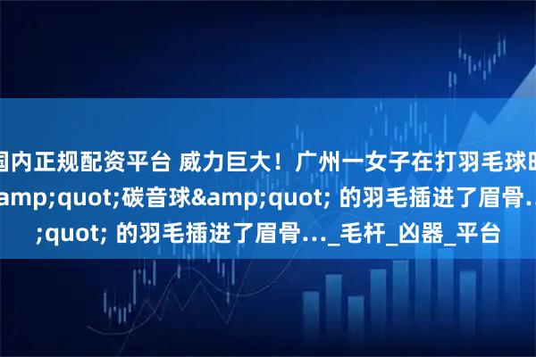 国内正规配资平台 威力巨大！广州一女子在打羽毛球时痛到尖叫！竟是 &quot;碳音球&quot; 的羽毛插进了眉骨…_毛杆_凶器_平台