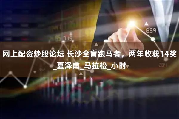 网上配资炒股论坛 长沙全盲跑马者，两年收获14奖_夏泽甫_马拉松_小时